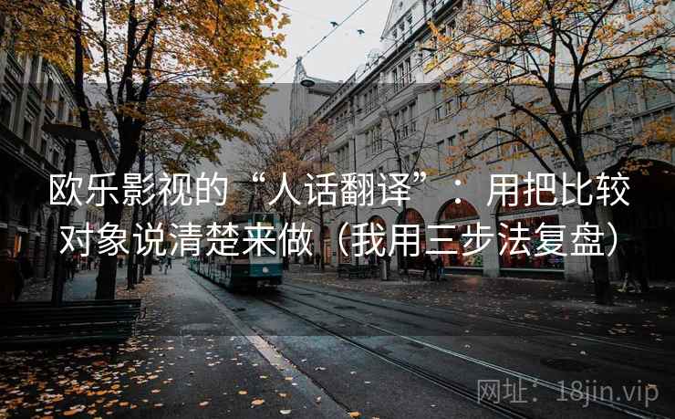 欧乐影视的“人话翻译”:用把比较对象说清楚来做(我用三步法复盘) 欧乐影视的“人话翻译”:用把比较对象说清楚来做(我用三步法复盘)