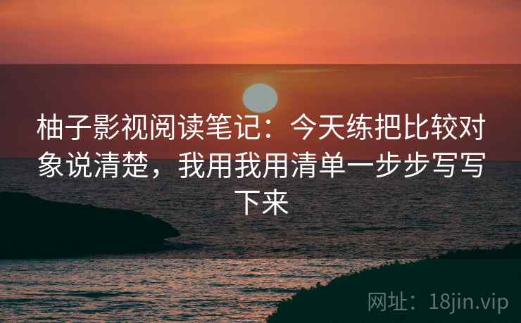 柚子影视阅读笔记：今天练把比较对象说清楚，我用我用清单一步步写写下来