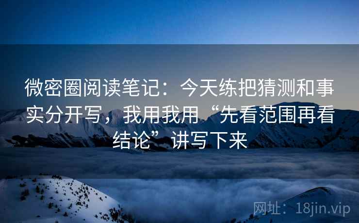 微密圈阅读笔记:今天练把猜测和事实分开写,我用我用“先看范围再看结论”讲写下来 微密圈阅读笔记:今天练把猜测和事实分开写,我用我用“先看范围再看结论”讲写下来
