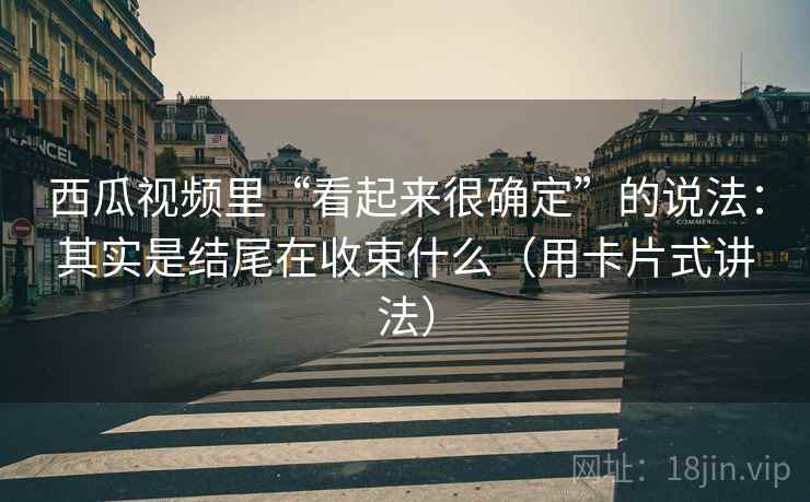 西瓜视频里“看起来很确定”的说法:其实是结尾在收束什么(用卡片式讲法) 西瓜视频里“看起来很确定”的说法:其实是结尾在收束什么(用卡片式讲法)