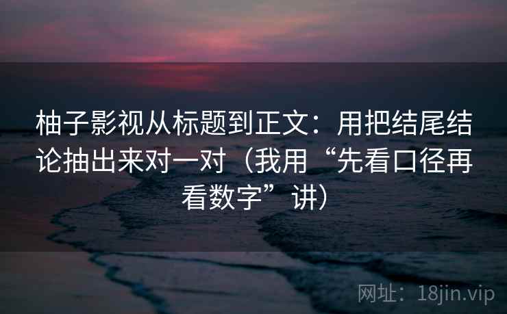 柚子影视从标题到正文:用把结尾结论抽出来对一对(我用“先看口径再看数字”讲) 柚子影视从标题到正文:用把结尾结论抽出来对一对(我用“先看口径再看数字”讲)