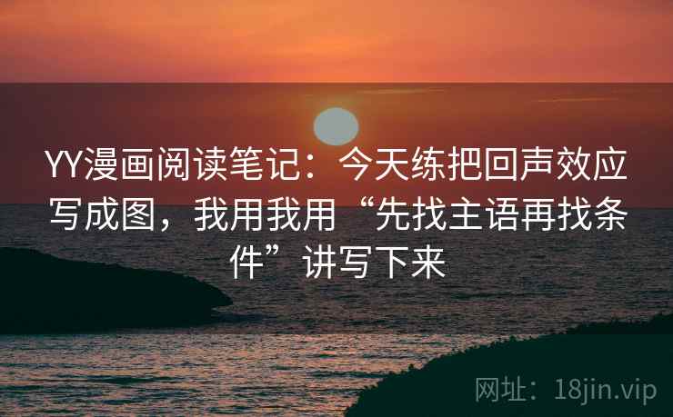 YY漫画阅读笔记：今天练把回声效应写成图，我用我用“先找主语再找条件”讲写下来